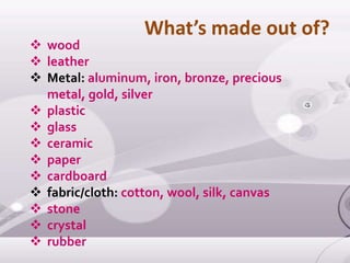  wood
 leather
 Metal: aluminum, iron, bronze, precious
metal, gold, silver
 plastic
 glass
 ceramic
 paper
 cardboard
 fabric/cloth: cotton, wool, silk, canvas
 stone
 crystal
 rubber
What’s made out of?
 