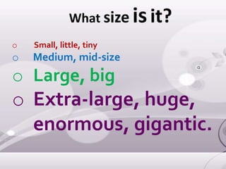 What size isit?
o Small, little, tiny
o Medium, mid-size
o Large, big
o Extra-large, huge,
enormous, gigantic.
 