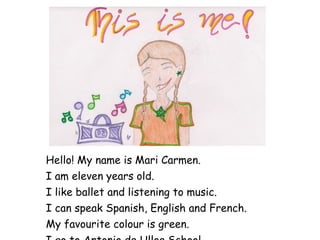 Hello! My name is Mari Carmen. I am eleven years old. I like ballet and listening to music. I can speak Spanish, English and French. My favourite colour is green. I go to Antonio de Ulloa School. 