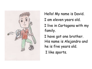 Hello! My name is David. I am eleven years old. I live in Cartagena with my family. I have got one brother. His name is Alejandro and he is five years old. I like sports. 