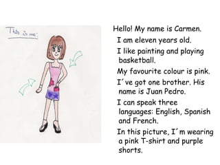 Hello! My name is Carmen. I am eleven years old. I like painting and playing basketball. My favourite colour is pink. I´ve got one brother. His name is Juan Pedro. I can speak three languages: English, Spanish and French. In this picture, I´m wearing a pink T-shirt and purple shorts.  