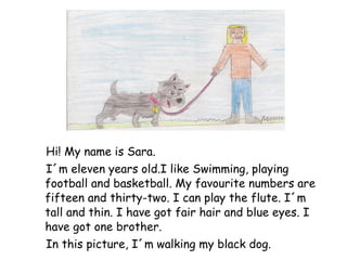 Hi! My name is Sara.  I´m eleven years old.I like Swimming, playing football and basketball. My favourite numbers are fifteen and thirty-two. I can play the flute. I´m tall and thin. I have got fair hair and blue eyes. I have got one brother. In this picture, I´m walking my black dog. 