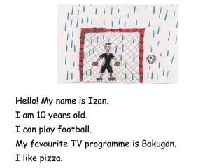 Hello! My name is Izan. I am 10 years old. I can play football. My favourite TV programme is Bakugan. I like pizza. 