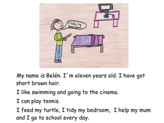 My name is Belén. I´m eleven years old. I have got short brown hair. I like swimming and going to the cinema. I can play tennis.  I feed my turtle, I tidy my bedroom,  I help my mum and I go to school every day. 