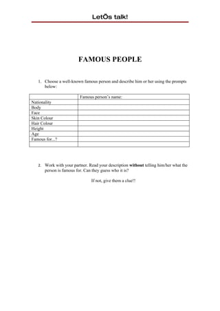 Let’s talk!




                         FAMOUS PEOPLE

   1. Choose a well-known famous person and describe him or her using the prompts
      below:

                          Famous person’s name:
Nationality
Body
Face
Skin Colour
Hair Colour
Height
Age
Famous for...?




   2. Work with your partner. Read your description without telling him/her what the
       person is famous for. Can they guess who it is?

                                 If not, give them a clue!!
 