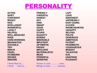 PERSONALITY ACTIVE FRIENDLY LAZY QUIET CHEERFUL LOUD CONFIDENT HONEST DISHONEST MOODY SHY  UNFRIENDLY NICE KIND EASY-GOING INTELLIGENT SMART CLEVER WONDERFUL GOOD WARM-HEARTED LOVELY HAPPY UNHAPPY HELPFUL STUPID SELFISH WELL-BEHAVED NAUGHTY POLITE RUDE BORING GENEROUS HARD-WORKING MISERABLE AMBITIOUS IMAGINATIVE IMPATIENT PATIENT SOCIABLE OPTIMISTIC PESSIMISTIC TIDY PROUD COURAGEOUS BRAVE IMPULSIVE MODEST CRUEL MATERIALISTIC  TALKATIVE  STUBBORN MEAN EVIL WICKED POWERFUL UNAFRAID SINCERE SENSITIVE PLEASANT I think Bart is….   Homer is a/an ……….. man. I think  Lisa is… Marge is a/an ……… woman.   