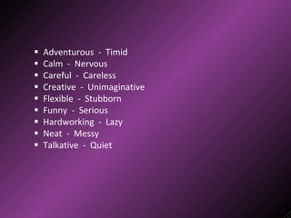  Adventurous - Timid
 Calm - Nervous
 Careful - Careless
 Creative - Unimaginative
 Flexible - Stubborn
 Funny - Serious
 Hardworking - Lazy
 Neat - Messy
 Talkative - Quiet
 