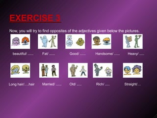 .
EXERCISE 3
Now, you will try to find opposites of the adjectives given below the pictures.
beautiful/ ...... Fat/ ...... Good/ ...... Handsome/ ...... Heavy/ .....
Long hair/….hair Married/ ...... Old/ ..... Rich/ ..... Straight/…
 