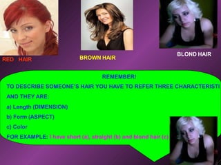 REMEMBER!
TO DESCRIBE SOMEONE’S HAIR YOU HAVE TO REFER THREE CHARACTERISTI
AND THEY ARE:
a) Length (DIMENSION)
b) Form (ASPECT)
c) Color
FOR EXAMPLE: I have short (a), straight (b) and blond hair (c)
RED HAIR BROWN HAIR
BLOND HAIR
 