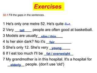 Exercises
32.1 Fill the gaps in the sentences.


1 He's only one metre 52. He's quite short.
2 Very ________ people are often good at basketball.
         tall
3 Models are usually____________
                      slim / thin
4 Is her skin dark? No it's ____________
                              fair
5 She's only 12. She's very __________
                             young
6 If I eat too much I'll be ______________
                             fat / overweight
7 My grandmother is in this hospital. It's a hospital for
  ________ people. (don't use 'old')
    elderly
 
