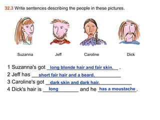 32.3 Write sentences describing the people in these pictures.




      Suzanna            Jeff           Caroline                Dick


 1 Suzanna's got ________________________ .
                     long blonde hair and fair skin.
 2 Jeff has ______________________________
                short fair hair and a beard.
 3 Caroline's got _____________________________
                     dark skin and dark hair.
 4 Dick's hair is ____________ and he _____________.
                    long                     has a moustache
 