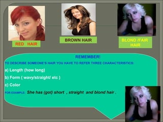 REMEMBER! TO DESCRIBE SOMEONE’S HAIR YOU HAVE TO REFER THREE CHARACTERISTICS:  a) Length (how long) b) Form ( wavy/straight/ etc ) c) Color  FOR EXAMPLE:  She has (got) short  , straight  and blond hair . RED  HAIR BROWN HAIR BLOND /FAIR  HAIR 