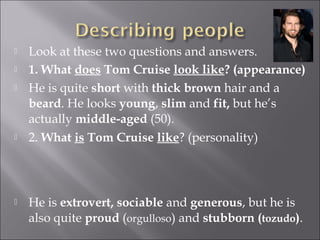   Look at these two questions and answers.
   1. What does Tom Cruise look like? (appearance)
   He is quite short with thick brown hair and a
    beard. He looks young, slim and fit, but he’s
    actually middle-aged (50).
   2. What is Tom Cruise like? (personality)




   He is extrovert, sociable and generous, but he is
    also quite proud (orgulloso) and stubborn (tozudo).
 