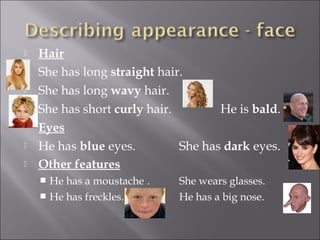   Hair
   She has long straight hair.
   She has long wavy hair.
   She has short curly hair.        He is bald.
    Eyes
   He has blue eyes.         She has dark eyes.
   Other features
     He has a moustache .   She wears glasses.
     He has freckles.       He has a big nose.
 