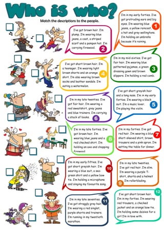 I’m in my early forties. I’ve
                                                          got protruding ears and big
Match the descriptions to the people.
                                                          eyes. I’m wearing blue
                                                          jeans, a yellow raincoat,
                     I’ve got brown hair. I’m
                                                          a hat and grey wellingtons.
                    plump. I’m wearing blue
                                                          I’m holding an umbrella
                    jeans, a coat, a striped
                                                          because it’s raining.
                    scarf and a pompon hat. I’m
                    carrying firewood.


                                                    I’m in my mid-sixties. I’ve got
                                                    fair hair. I’m wearing blue
               I’ve got short brown hair. I’m
                                                    patterned pyjamas, a green
             a teenager. I’m wearing light
                                                    dressing gown and brown
             brown shorts and an orange
                                                    slippers. I’m holding a red comb.
             shirt. I’m also wearing brown
             socks and leather sandals. I’m
             eating a watermelon.
                                                       I‘ve got short greyish hair
                                                      and a long nose. I’m in my early
                  I’m in my late twenties. I’ve       forties. I’m wearing a black
                 got fair hair. I’m wearing a         suit. I’m a music lover.
                 red sweatshirt, grey jeans           I’m playing the violin.
                 and blue trainers. I’m carrying
                 a stack of books.



                     I’m in my late forties. I’ve       I’m in my forties. I’ve got
                     got brown hair. I’m                red hair. I’m wearing a blue
                     wearing blue jeans and a           short-sleeved shirt, brown
                     red checked shirt. I’m             trousers and a pink apron. I’m
                     holding an axe and chopping        setting the table for dinner.
                     firewood.


                 I’m in my early fifties. I’ve           I’m in my late twenties.
                 got short greyish hair. I’m             I’ve got red hair. I’m slim.
                 wearing a blue suit, a sea-             I’m wearing a purple T-
                 green shirt and a yellow bow            shirt, shorts and a helmet
                 tie. I’m holding a microphone               I’m rollerblading.
                 and singing my favourite song.


                                                        I’ve got short brown hair.
                  I’m in my late seventies.            I’m in my forties. I’m wearing
                 I’ve got straggly grey hair.          red trousers, a checked
                 I’m wearing a red singlet,            jacket and an orange bow tie.
                 purple shorts and trainers.           I’m holding some daisies for a
                 I’m running in my twentieth           girl I’m in love with.
                 marathon.
 