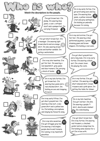 I’m in my early forties. I’ve
                                                           got protruding ears and big
Match the descriptions to the people.
                                                           eyes. I’m wearing blue
                                                           jeans, a yellow raincoat,
                     I’ve got brown hair. I’m
                                                           a hat and grey wellingtons.
                    plump. I’m wearing blue
                                                           I’m holding an umbrella
                    jeans, a coat, a striped
                                                           because it’s raining.
                    scarf and a pompon hat. I’m
                    carrying firewood.


                                                     I’m in my mid-sixties. I’ve got
                                                     fair hair. I’m wearing a blue
               I’ve got short brown hair. I’m
                                                     patterned pyjamas, a green
             a teenager. I’m wearing light
                                                     dressing gown and brown
             brown shorts and an orange
                                                     slippers. I’m holding a red comb.
             shirt. I’m also wearing brown
             socks and leather sandals. I’m
             eating a watermelon.
                                                        I‘ve got short greyish hair
                                                       and a long nose. I’m in my early
                  I’m in my late twenties. I’ve        forties. I’m wearing a black
                 got fair hair. I’m wearing a          suit. I’m a music lover.
                 red sweatshirt, grey jeans            I’m playing the violin.
                 and blue trainers. I’m carrying
                 a stack of books



                      I’m in my late forties. I’ve       I’m in my forties. I’ve got
                      got brown hair. I’m                red hair. I’m wearing a blue
                      wearing blue jeans and a           short-sleeved shirt, brown
                      red checked shirt. I’m             trousers and a pink apron. I’m
                      holding an axe and chopping        setting the table for dinner.
                      firewood.


                 I’m in my early fifties. I’ve            I’m in my late twenties.
                 got short greyish hair. I’m              I’ve got red hair. I’m slim.
                 wearing a blue suit, a sea-              I’m wearing a purple T-
                 green shirt and a yellow bow             shirt, shorts and a helmet
                 tie. I’m holding a microphone                I’m rollerblading.
                 and singing my favourite song.


                                                         I’ve got short brown hair.
                  I’m in my late seventies.             I’m in my forties. I’m wearing
                 I’ve got straggly grey hair.           red trousers, a checked
                 I’m wearing a red singlet,             jacket and an orange bow tie.
                 purple shorts and trainers.            I’m holding some daisies for a
                 I’m running in my twentieth            girl I’m in love with.
                 marathon.
 