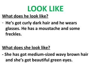 LOOK LIKE
What does he look like?
- He’s got curly dark hair and he wears
  glasses. He has a moustache and some
  freckles.

What does she look like?
- She has got medium-sized wavy brown hair
  and she’s got beautiful green eyes.
 