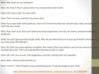 Gilles: Hey, what are you looking at?

Nora: Oh, these? They’re pictures from my trip back home last month.

Gilles: Let’s have a look. So, who’s this?

Nora: That’s my sister and that’s my cousin Keira.

Gilles: Your sister looks nothing like you. You’re fair and she has dark hair and dark eyes. Now, you look much
more like your cousin.

Nora: Yeah, that’s true. Keira and I both have heart-shaped faces, thin lips, fat cheeks, and bushy eyebrows .
Gorgeous!

Gilles: You don’t give yourself enough credit. Why do you think every one of your guy friends is interested in
you? Hey, who’s the little girl?

Nora: Oh, that’s my cousin Adriano’s daughter. She’s seven. She’s very pretty as you can see and has the most
beautiful wavy hair. That’s her baby brother who was just born in April.

Gilles: Oh, man, he’s so cute. That pudgy face, curly hair, and big eyes! He’s adorable.

Nora: Yeah, I think he looks just like me.

Gilles: Hmmm…I think I’d better stop complimenting you. It’s going straight to your head .

              http://www.eslpod.com/website/show_podcast.php?issue_id=2068346#
 