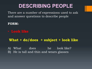 DESCRIBING PEOPLE
There are a number of expressions used to ask
and answer questions to describe people
FORM:

• Look like
What + do/does + subject + look like
A) What
does
he
look like?
B) He is tall and thin and wears glasses

 