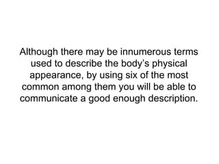 Although there may be innumerous terms
used to describe the body’s physical
appearance, by using six of the most
common among them you will be able to
communicate a good enough description.
 