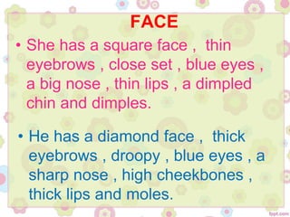 FACE
• She has a square face , thin
eyebrows , close set , blue eyes ,
a big nose , thin lips , a dimpled
chin and dimples.
• He has a diamond face , thick
eyebrows , droopy , blue eyes , a
sharp nose , high cheekbones ,
thick lips and moles.
 