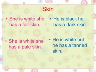 Skin
• She is white she
has a fair skin.
• He is black he
has a dark skin.
• She is white she
has a pale skin.
• He is white but
he has a tanned
skin.
 