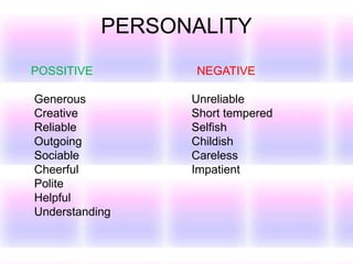 PERSONALITY
POSSITIVE NEGATIVE
Generous Unreliable
Creative Short tempered
Reliable Selfish
Outgoing Childish
Sociable Careless
Cheerful Impatient
Polite
Helpful
Understanding
 