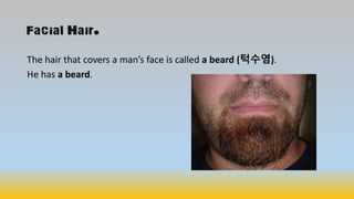 Facial Hair.
The hair that covers a man’s face is called a beard (턱수염).
He has a beard.
 