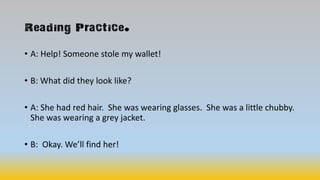 Reading Practice.
• A: Help! Someone stole my wallet!
• B: What did they look like?
• A: She had red hair. She was wearing glasses. She was a little chubby.
She was wearing a grey jacket.
• B: Okay. We’ll find her!
 
