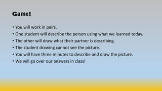 Game!
• You will work in pairs.
• One student will describe the person using what we learned today.
• The other will draw what their partner is describing.
• The student drawing cannot see the picture.
• You will have three minutes to describe and draw the picture.
• We will go over our answers in class!
 