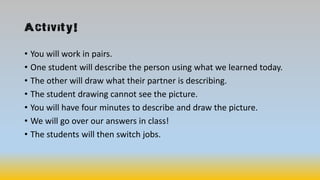 Activity!
• You will work in pairs.
• One student will describe the person using what we learned today.
• The other will draw what their partner is describing.
• The student drawing cannot see the picture.
• You will have four minutes to describe and draw the picture.
• We will go over our answers in class!
• The students will then switch jobs.
 