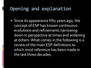 Opening and explanation
 Since its appearance fifty years ago, the
concept of ESP has known continuous
evolutions and refinements narrowing
down in perspective at times and widening
at others.What comes in the following is a
review of the main ESP definitions to
which most reference has been made in
the last three decades.
 