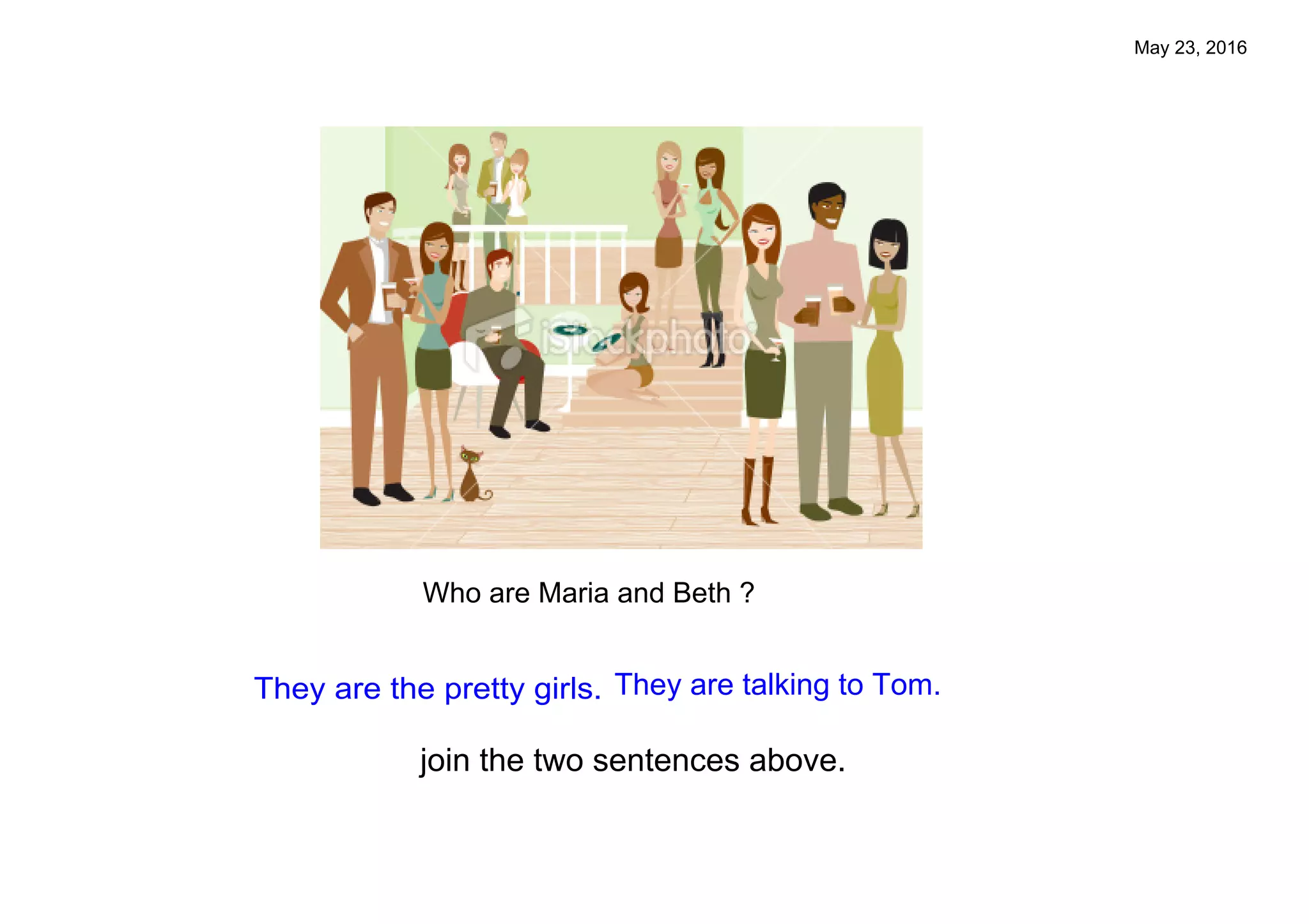 May 23, 2016
Who are Maria and Beth ?
Which ones are Maria and Beth?
They are talking to Tom.They are the pretty girls.
join the two sentences above.
Who are Maria and Beth ?