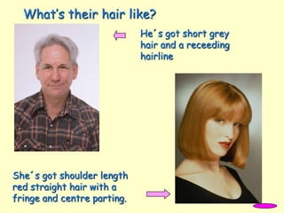 What’s their hair like?
He´s got short grey
hair and a receeding
hairline
She´s got shoulder length
red straight hair with a
fringe and centre parting.
 