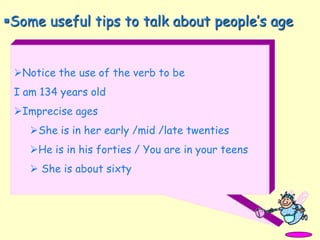 Notice the use of the verb to be
I am 134 years old
Imprecise ages
She is in her early /mid /late twenties
He is in his forties / You are in your teens
 She is about sixty
Some useful tips to talk about people’s age
 