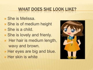 WHAT DOES SHE LOOK LIKE?
 She is Melissa.
 She is of medium height
 She is a child.
 She is lovely and frienly.
 Her hair is medium length,
wavy and brown.
 Her eyes are big and blue.
 Her skin is white
 