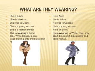 WHAT ARE THEY WEARING?
 She is Emily,
 She is Mexican.
 She lives in Miami.
 She is a young woman
 She is a fashion model
 She is wearing a brown
cap., White blouse, a pink
jaket, brown pants and black high-
heel shoes.
 He is Ariel.
 He is Italian
 He lives in Canada.
 He is a young woman
 He is an actor.
 He is wearing a White coat, gray
scarf black shirt, black pants and
black shoes.
 