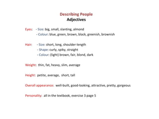 Describing People Adjectives   Eyes :  -  Size : big, small, slanting, almond -  Colour : blue, green, brown, black, greenish, brownish Hair :  -  Size : short, long, shoulder-length  -  Shape : curly, spiky, straight -  Colour : (light) brown, fair, blond, dark Weight :  thin, fat, heavy, slim, average Height :  petite, average,  short, tall Overall appearance :  well-built, good-looking, attractive, pretty, gorgeous Personality :  all in the textbook, exercise 3 page 5 