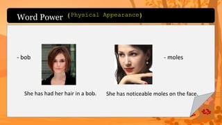 Word Power
- bob
She has had her hair in a bob.
- moles
She has noticeable moles on the face.
(Physical Appearance)
 