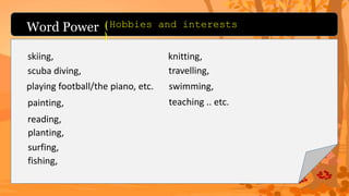 Word Power (Hobbies and interests
)
skiing,
scuba diving,
playing football/the piano, etc.
painting,
reading,
planting,
surfing,
fishing,
knitting,
travelling,
swimming,
teaching .. etc.
 