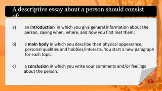 A descriptive essay about a person should consist
of:
a) an introduction
b) a main body
c) a conclusion
in which you give general information about the
person, saying when, where, and how you first met them;
in which you describe their physical appearance,
personal qualities and hobbies/interests. You start a new paragraph
for each topic;
in which you write your comments and/or feelings
about the person.
 