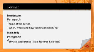 Format
introduction
- name of the person
- When, where and how you first met him/her
Paragraph
1
- physical appearance (facial features & clothes)
Paragraph
2
Main Body
 
