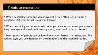 Points to remember
* When describing someone you know well or see often (i.e. a friend, a
neighbor, etc), you should use present tenses.
* When describing someone who is no longer alive, or someone you knew a
long time ago and you do not see any more, you should use past tenses.
* Descriptions of people can be found in articles, letters, narratives, etc. The
writing style you use depends on the situation and the intended reader.
 