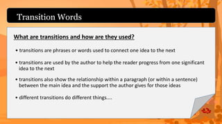 Transition Words
What are transitions and how are they used?
• transitions are phrases or words used to connect one idea to the next
• transitions are used by the author to help the reader progress from one significant
idea to the next
• transitions also show the relationship within a paragraph (or within a sentence)
between the main idea and the support the author gives for those ideas
• different transitions do different things....
 