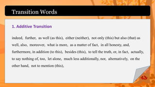 Transition Words
1. Additive Transition
indeed, further, as well (as this), either (neither), not only (this) but also (that) as
well, also, moreover, what is more, as a matter of fact, in all honesty, and,
furthermore, in addition (to this), besides (this), to tell the truth, or, in fact, actually,
to say nothing of, too, let alone, much less additionally, nor, alternatively, on the
other hand, not to mention (this),
 
