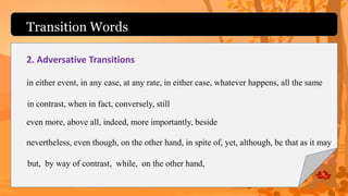 Transition Words
2. Adversative Transitions
but, by way of contrast, while, on the other hand,
in contrast, when in fact, conversely, still
even more, above all, indeed, more importantly, beside
nevertheless, even though, on the other hand, in spite of, yet, although, be that as it may
in either event, in any case, at any rate, in either case, whatever happens, all the same
 