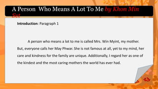 A Person Who Means A Lot To Me by Khon Min
Set
Introduction: Paragraph 1
A person who means a lot to me is called Mrs. Win Myint, my mother.
But, everyone calls her May Phwar. She is not famous at all, yet to my mind, her
care and kindness for the family are unique. Additionally, I regard her as one of
the kindest and the most caring mothers the world has ever had.
 