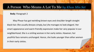 Body: Paragraph 2
May Phwar has got twinkling brown eyes and shoulder-length straight
black hair. She usually dresses simply, but she manages to look elegant. Her
smart appearance and warm friendly expression make her very popular in our
neighborhood. She is a smiling woman in her early sixties. However, her
youthful face remains unchanged. Hence, she looks younger than other women
in their early sixties.
A Person Who Means A Lot To Me by Khon Min Set
 