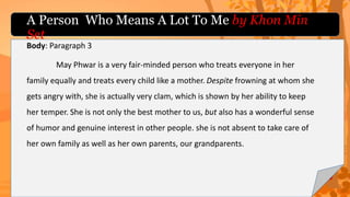 Body: Paragraph 3
May Phwar is a very fair-minded person who treats everyone in her
family equally and treats every child like a mother. Despite frowning at whom she
gets angry with, she is actually very clam, which is shown by her ability to keep
her temper. She is not only the best mother to us, but also has a wonderful sense
of humor and genuine interest in other people. she is not absent to take care of
her own family as well as her own parents, our grandparents.
A Person Who Means A Lot To Me by Khon Min
Set
 
