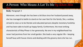 Body: Paragraph 3
Moreover, even though she has been a bit blue since her husband passed away,
she has managed to battle to stand on her own feet for the family. She, a widow,
strived to raise us to be literate and educated persons despite monetary hardship
and has been able to build up happy family. Furthermore, the most striking
characteristic of May Phwar is her generosity. No one in my neighborhood has
never had jasmines from her small garden. She leads a very regular life – keeping
herself busy with house chores and dealing with the grocery store she has run.
A Person Who Means A Lot To Me by Khon Min
Set
 